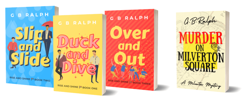 Books by G B Ralph. The Rise and Shine series: Duck and Dive, Slip and Slide, Over and Out. The Milverton Mysteries: Murder on Milverton Square.