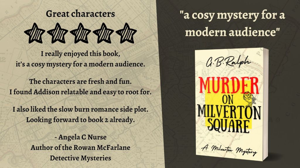 Murder on Milverton Square (A Milverton Mystery) by G. B. Ralph. Cover image and review.
A cosy mystery for a modern audience.
Great characters. 5 stars.
I really enjoyed this book, it’s a cosy mystery for a modern audience.
The characters are fresh and fun. I found Addison relatable and easy to root for.
I also liked the slow burn romance side plot.
Looking forward to book 2 already.
- Angela C Nurse, author of the Rowan McFarlane Detective Mysteries