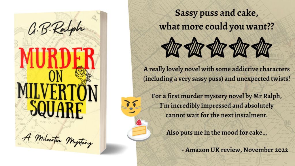 Murder on Milverton Square (A Milverton Mystery) by G. B. Ralph. Cover image and review.
Sassy puss and cake, what more could you want?? 5 stars.
A really lovely novel with some addictive characters (including a very sassy puss) and unexpected twists!
For a first murder mystery novel by Mr Ralph, I’m incredibly impressed and absolutely cannot wait for the next instalment.
Also puts me in the mood for cake…
- Amazon UK review, November 2022