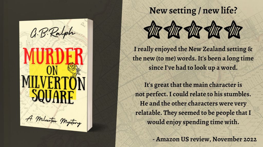 Murder on Milverton Square (A Milverton Mystery) by G. B. Ralph. Cover image and review.
New setting / new life? 5 stars.
I really enjoyed the New Zealand setting & the new (to me) words. It's been a long time since I've had to look up a word. It's great that the main character is not perfect. I could relate to his stumbles. He and the other characters were very relatable. They seemed to be people that I would enjoy spending time with.
- Amazon US review, November 2022