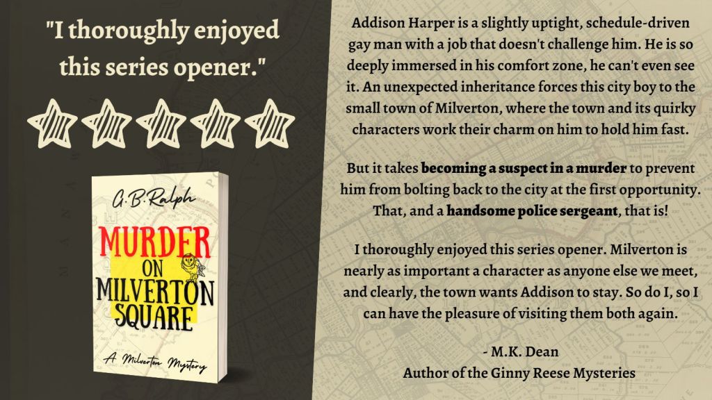 Murder on Milverton Square (A Milverton Mystery) by G. B. Ralph. Cover image and review.
I thoroughly enjoyed this series opener. 5 stars.
Addison Harper is a slightly uptight, schedule-driven gay man with a job that doesn't challenge him. He is so deeply immersed in his comfort zone, he can't even see it. An unexpected inheritance forces this city boy to the small town of Milverton, where the town and its quirky characters work their charm on him to hold him fast.
But it takes becoming a suspect in a murder to prevent him from bolting back to the city at the first opportunity. That, and a handsome police sergeant, that is!
I thoroughly enjoyed this series opener. Milverton is nearly as important a character as anyone else we meet, and clearly, the town wants Addison to stay. So do I, so I can have the pleasure of visiting them both again.
- M.K. Dean, author of the Ginny Reese Mysteries