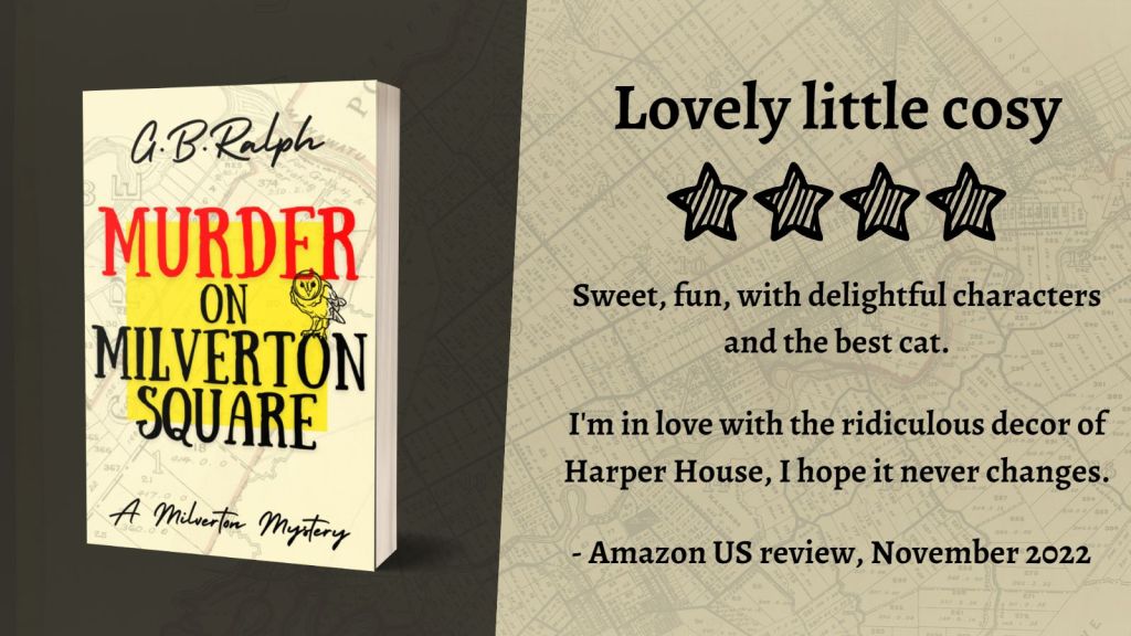Murder on Milverton Square (A Milverton Mystery) by G. B. Ralph. Cover image and review.
Lovely little cosy. Four stars.
Sweet, fun, with delightful characters and the best cat.
I'm in love with the ridiculous decor of Harper House, I hope it never changes.
- Amazon US review, November 2022.