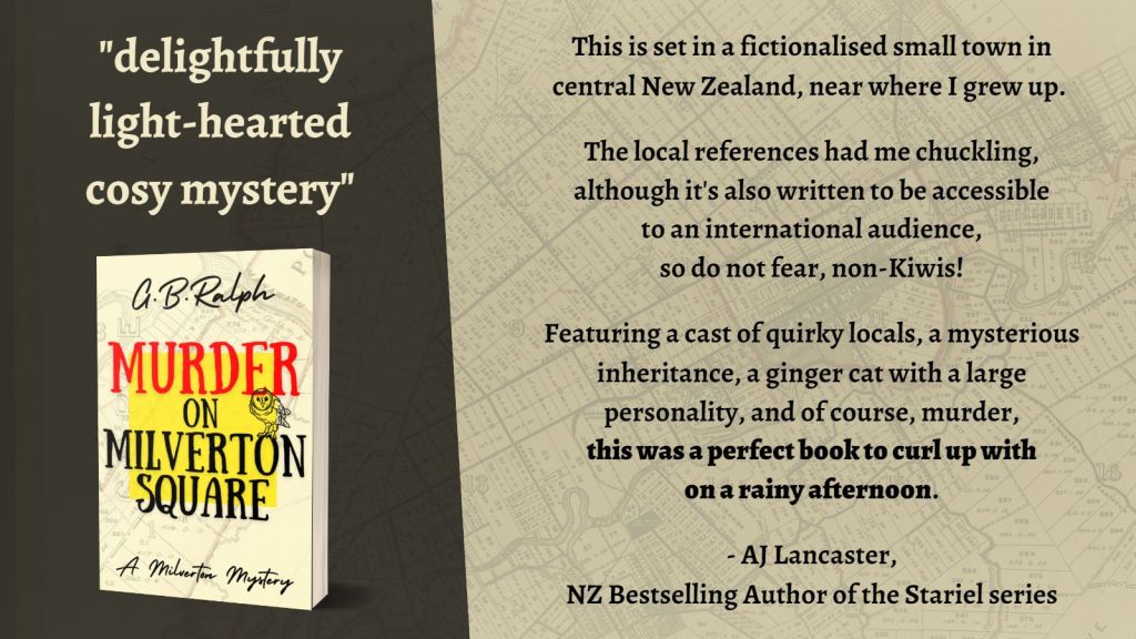 Murder on Milverton Square (A Milverton Mystery) by G. B. Ralph. Cover image and email newsletter mention.
Delightfully light-hearted cosy mystery.
This is set in a fictionalised small town in central New Zealand, near where I grew up.
The local references had me chuckling, although it's also written to be accessible to an international audience, so do not fear, non-Kiwis!
Featuring a cast of quirky locals, a mysterious inheritance, a ginger cat with a large personality, and of course, murder, this was a perfect book to curl up with on a rainy afternoon.