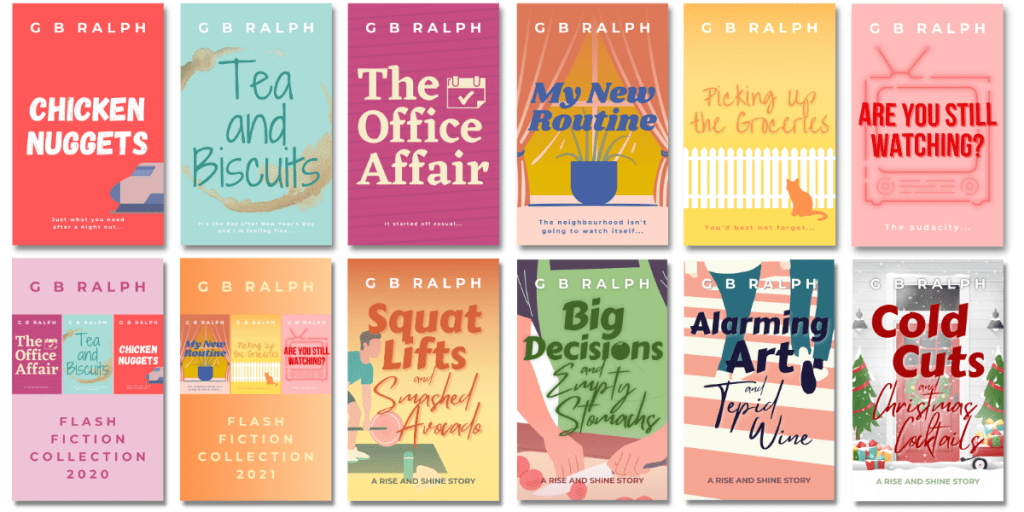 Short fiction by G. B. Ralph. Cover images. Chicken Nuggets, Tea and Biscuits, The Office Affair, My New Routine, Picking up the Groceries, Are You Still Watching?, Flash Fiction Collection 2020, Flash Fiction Collection 2021, Squat Lifts and Smashed Avocado, Big Decisions and Empty Stomach, Alarming Art and Tepid Wine, Cold Cuts and Christmas Cocktails.