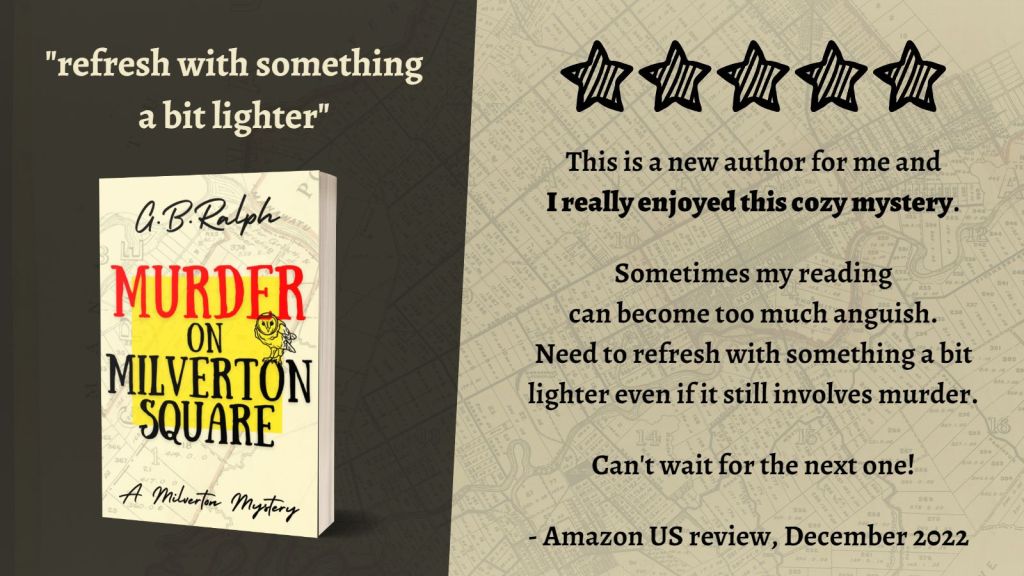 Murder on Milverton Square (A Milverton Mystery) by G. B. Ralph. Cover image and review.
Refresh with something a bit lighter.
5 stars. This is a new author for me and I really enjoyed this cozy mystery. Sometimes my reading can become too much anguish. Need to refresh with something a bit lighter even if it still involves murder. Can't wait for the next one!
Amazon US review, December 2022