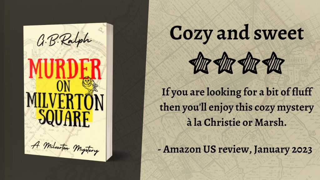 Murder on Milverton Square (A Milverton Mystery) by G. B. Ralph. Cover image and review.
Cozy and sweet. 4 stars.
If you are looking for a bit of fluff then you'll enjoy this cozy mystery à la Christie or Marsh.
- Amazon US review, January 2023