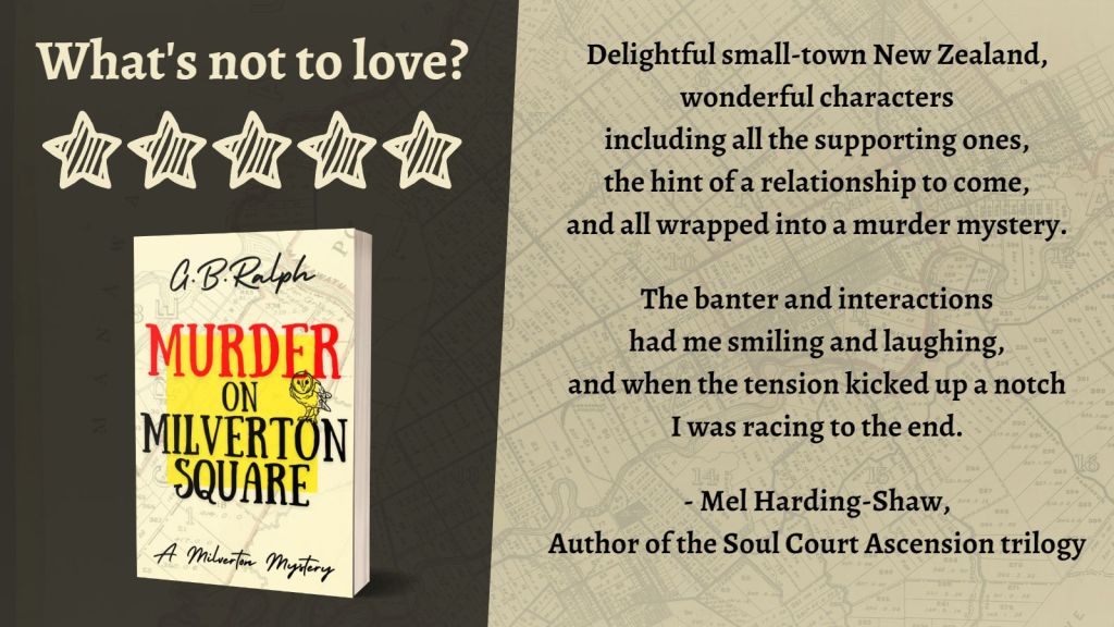 Murder on Milverton Square (A Milverton Mystery) by G. B. Ralph. Cover image and review.
What's not to love? 5 stars.
Delightful small-town New Zealand, wonderful characters including all the supporting ones, the hint of a relationship to come, and all wrapped into a murder mystery. The banter and interactions had me smiling and laughing, and when the tension kicked up a notch I was racing to the end.
- Mel Harding-Shaw, Author of the Soul Court Ascension trilogy