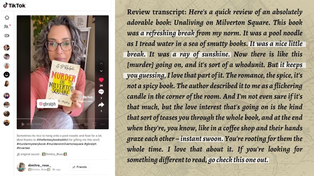 Murder on Milverton Square (A Milverton Mystery) by G. B. Ralph. Cover image and review, screenshot from TikTok and review transcript.

Here's a quick review of an absolutely adorable book. Unaliving on Milverton Square. This book was a refreshing break from my norm. It was a pool noodle as I tread water in a sea of smutty books. It was a nice little break. It was a ray of sunshine. Now there is like this [murder] going on, and it's sort of a whodunit. But it keeps you guessing, I love that part of it. The romance, the spice, it's not a spicy book. The author described it to me as a flickering candle in the corner of the room. And I'm not even sure if it's that much, but the love interest that's going on is the kind that sort of teases you through the whole book, and at the end when they're, you know, like in a coffee shop and their hands graze each other – instant swoon. You're rooting for them the whole time. I love that about it. If you're looking for something different to read, go check this one out.

- Dimitra Rose