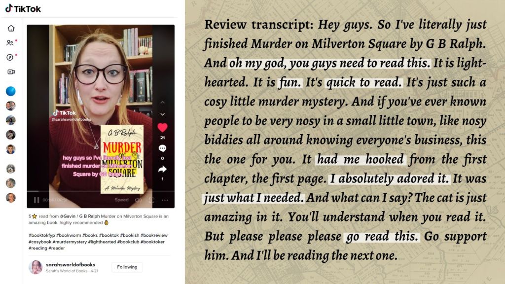 Murder on Milverton Square (A Milverton Mystery) by G. B. Ralph. TikTok screenshot and review by Sarah's World of Books.
Review transcript: Hey guys. So I've literally just finished Murder on Milverton Square by G B Ralph. And oh my god, you guys need to read this. It is light-hearted. It is fun. It's quick to read. It's just such a cosy little murder mystery. And if you've ever known people to be very nosy in a small little town, like nosy biddies all around knowing everyone's business, this the one for you. It had me hooked from the first chapter, the first page. I absolutely adored it. It was just what I needed. And what can I say? The cat is just amazing in it. You'll understand when you read it. But please please please go read this. Go support him. And I'll be reading the next one.