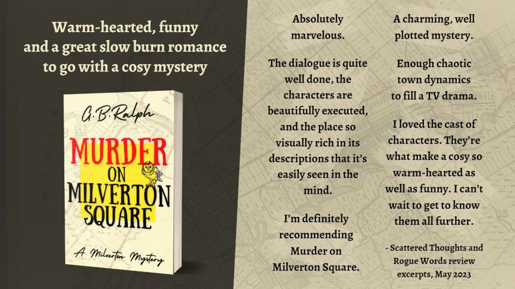 Murder on Milverton Square (A Milverton Mystery) by G. B. Ralph. Cover image and review excerpts.
Warm-hearted, funny
and a great slow burn romance to go with a cosy mystery
Absolutely marvelous.
A charming, well plotted mystery.
The dialogue is quite well done, the characters are beautifully executed, and the place so visually rich in its descriptions that it’s easily seen in the mind.
Enough chaotic town dynamics
to fill a TV drama.
I loved the cast of characters. They’re what make a cosy so warm-hearted as well as funny. I can’t wait to get to know them all further.
I’m definitely recommending Murder on Milverton Square.
- Scattered Thoughts and Rogue Words review excerpts, May 2023