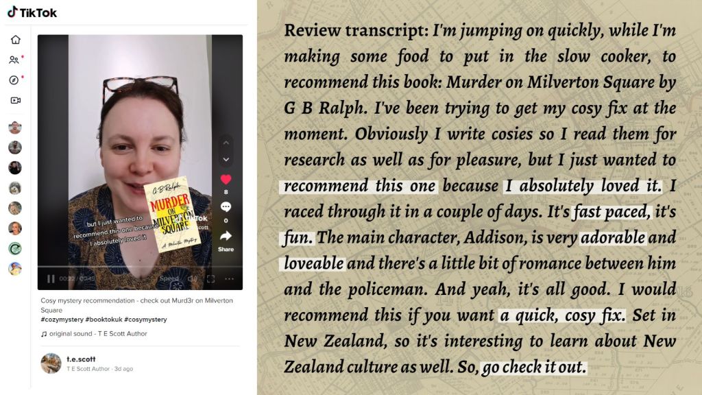 Murder on Milverton Square (A Milverton Mystery) by G. B. Ralph. TikTok screenshot and review by T E Scott.
Review transcript: Review transcript: I'm jumping on quickly, while I'm making some food to put in the slow cooker, to recommend this book: Murder on Milverton Square by G B Ralph. I've been trying to get my cosy fix at the moment. Obviously I write cosies so I read them for research as well as for pleasure, but I just wanted to recommend this one because I absolutely loved it. I raced through it in a couple of days. It's fast paced, it's fun. The main character, Addison, is very adorable and loveable and there's a little bit of romance between him and the policeman. And yeah, it's all good. I would recommend this if you want a quick, cosy fix. Set in New Zealand, so it's interesting to learn about New Zealand culture as well. So, go check it out.