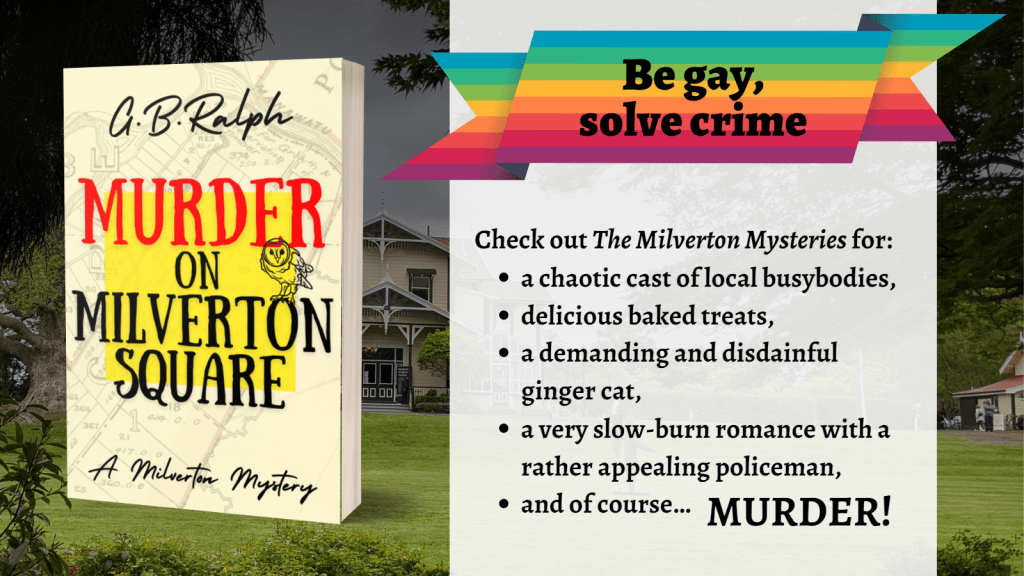 Murder on Milverton Square by G B Ralph. Book cover.
Rainbow banner: be gay, solve crime.
Series blurb: Check out The Milverton Mysteries for: a chaotic cast of local busybodies, delicious baked treats, a demanding and disdainful ginger cat, a very slow-burn romance with a rather appealing policeman, and of course… MURDER!