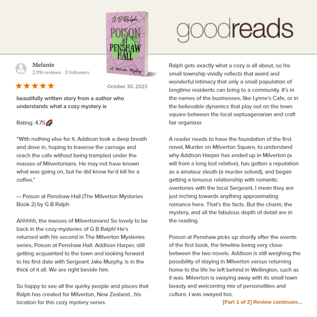 Poison at Penshaw Hall (A Milverton Mystery) by G. B. Ralph. Goodreads review by Melanie.

Beautifully written story from a author who understands what a cozy mystery is.

Rating: 4.75🌈

“With nothing else for it, Addison took a deep breath and dove in, hoping to traverse the carnage and reach the cafe without being trampled under the masses of Milvertonians. He may not have known what was going on, but he did know he’d kill for a coffee.”

— Poison at Penshaw Hall (The Milverton Mysteries Book 2) by G B Ralph

Ahhhhh, the masses of Milvertonians! So lovely to be back in the cozy mysteries of G B Ralph! He’s returned with his second in The Milverton Mysteries series, Poison at Penshaw Hall. Addison Harper, still getting acquainted to the town and looking forward to his first date with Sergeant Jake Murphy, is in the thick of it all. We are right beside him.

So happy to see all the quirky people and places that Ralph has created for Milverton, New Zealand , his location for this cozy mystery series.

Ralph gets exactly what a cozy is all about, so his small township vividly reflects that weird and wonderful intimacy that only a small population of longtime residents can bring to a community. It’s in the names of the businesses, like Lynne’s Cafe, or in the believable dynamics that play out on the town square between the local septuagenarian and craft fair organizer.

A reader needs to have the foundation of the first novel, Murder on Milverton Square, to understand why Addison Harper has ended up in Milverton (a will from a long lost relative), has gotten a reputation as a amateur sleuth (a murder solved), and began getting a tenuous relationship with romantic overtones with the local Sergeant. I mean they are just inching towards anything approximating romance here. That’s the facts. But the charm, the mystery, and all the fabulous depth of detail are in the reading.

Poison at Penshaw picks up shortly after the events of the first book, the timeline being very close between the two novels. Addison is still weighing the possibility of staying in Milverton versus returning home to the life he left behind in Wellington, such as it was. Milverton is swaying away with its small town beauty and welcoming mix of personalities and culture. I was swayed too.

[Part 1 of 2] Review continues...