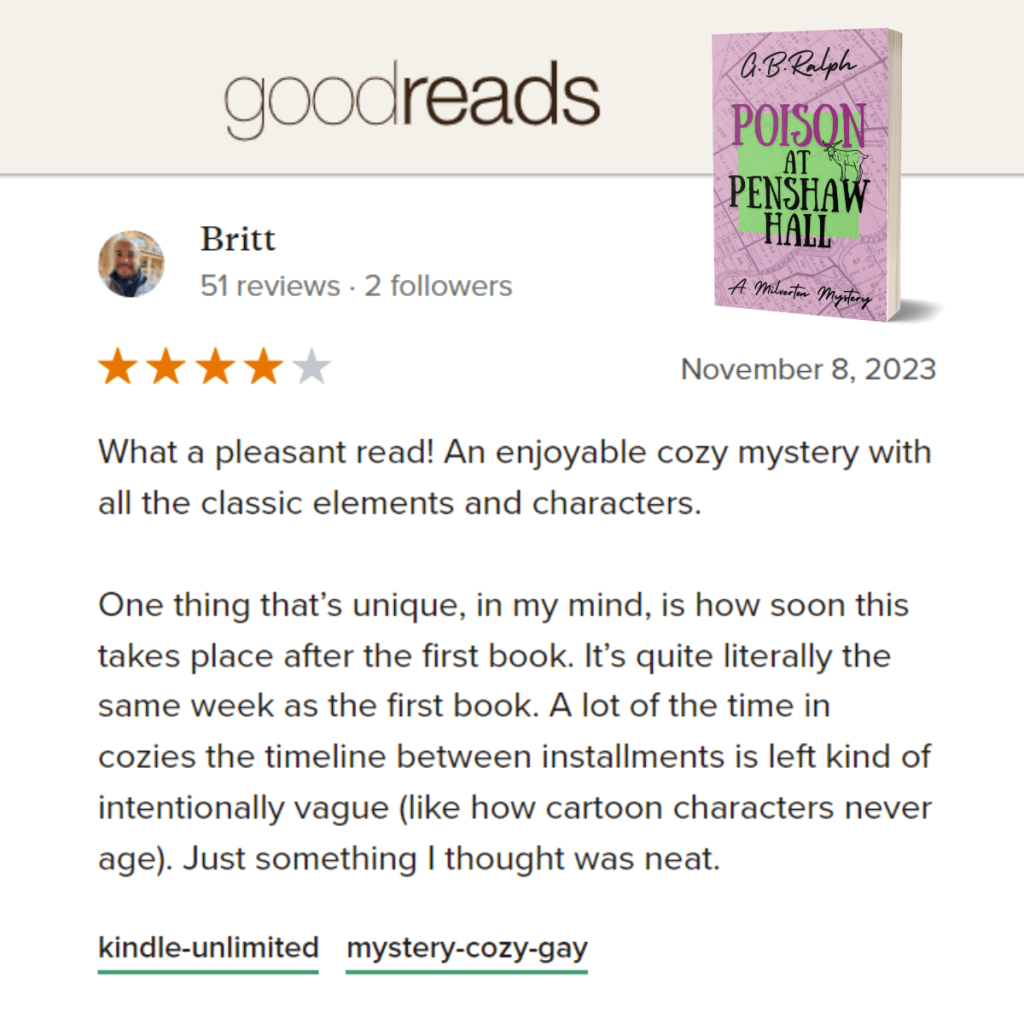 Poison at Penshaw Hall (A Milverton Mystery) by G. B. Ralph. Goodreads review by Britt. 4 stars.
What a pleasant read! An enjoyable cozy mystery with all the classic elements and characters.
One thing that’s unique, in my mind, is how soon this takes place after the first book. It’s quite literally the same week as the first book. A lot of the time in cozies the timeline between installments is left kind of intentionally vague (like how cartoon characters never age). Just something I thought was neat.