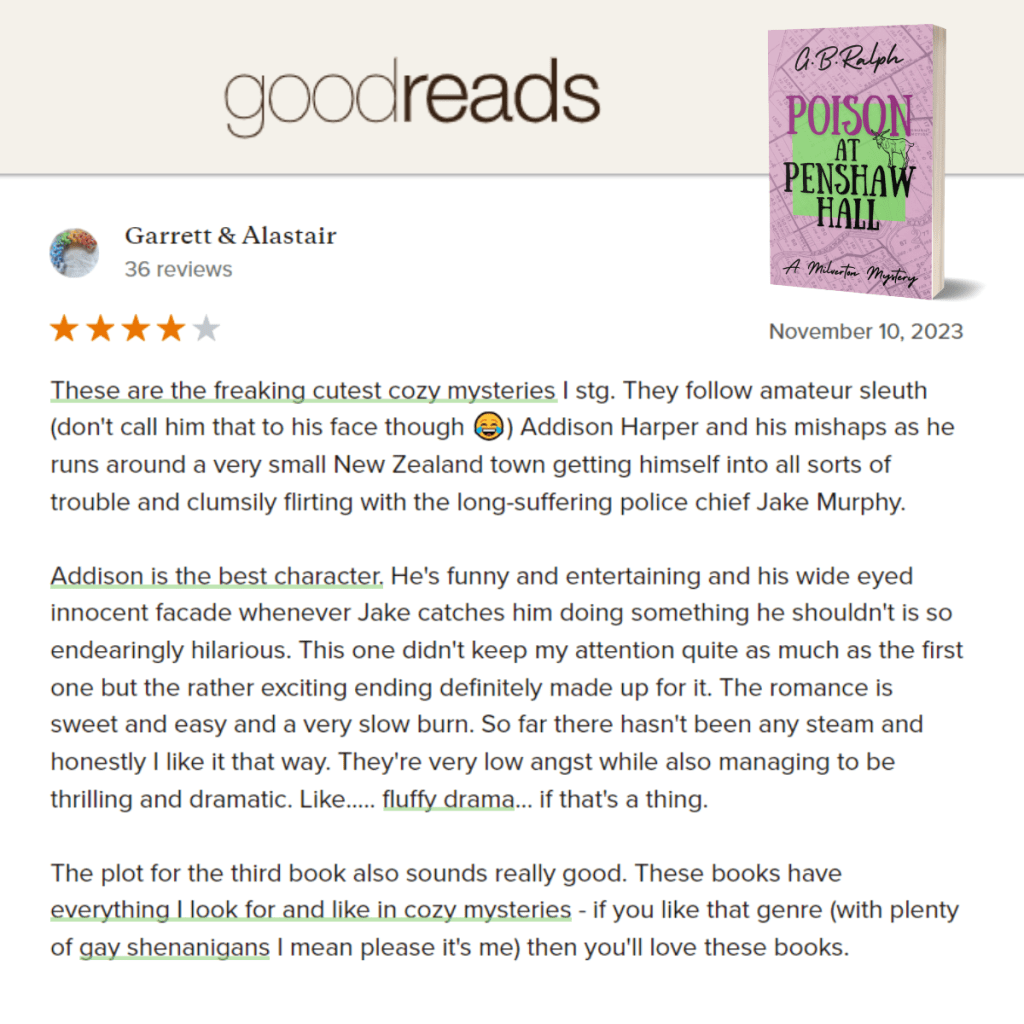 Poison at Penshaw Hall (A Milverton Mystery) by G. B. Ralph. Goodreads review by Garrett & Alastair. 4 stars.
These are the freaking cutest cozy mysteries I stg. They follow amateur sleuth (don't call him that to his face though 😂) Addison Harper and his mishaps as he runs around a very small New Zealand town getting himself into all sorts of trouble and clumsily flirting with the long-suffering police chief Jake Murphy.
Addison is the best character. He's funny and entertaining and his wide eyed innocent facade whenever Jake catches him doing something he shouldn't is so endearingly hilarious. This one didn't keep my attention quite as much as the first one but the rather exciting ending definitely made up for it. The romance is sweet and easy and a very slow burn. So far there hasn't been any steam and honestly I like it that way. They're very low angst while also managing to be thrilling and dramatic. Like..... fluffy drama... if that's a thing.
The plot for the third book also sounds really good. These books have everything I look for and like in cozy mysteries - if you like that genre (with plenty of gay shenanigans I mean please it's me) then you'll love these books.