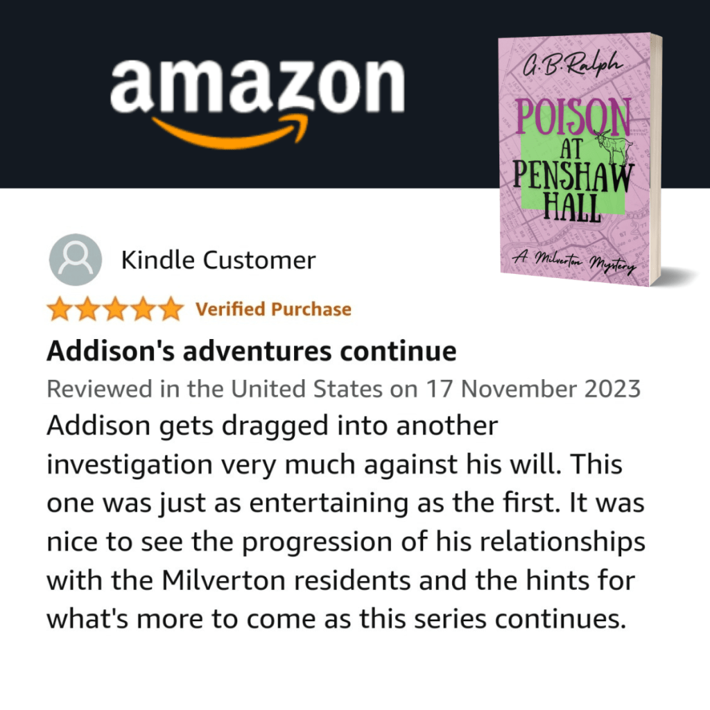 Poison at Penshaw Hall (A Milverton Mystery) by G. B. Ralph. Amazon review by Kindle Customer. 5 stars.
Addison's adventures continue.
Addison gets dragged into another investigation very much against his will. This one was just as entertaining as the first. It was nice to see the progression of his relationships with the Milverton residents and the hints for what's more to come as this series continues.