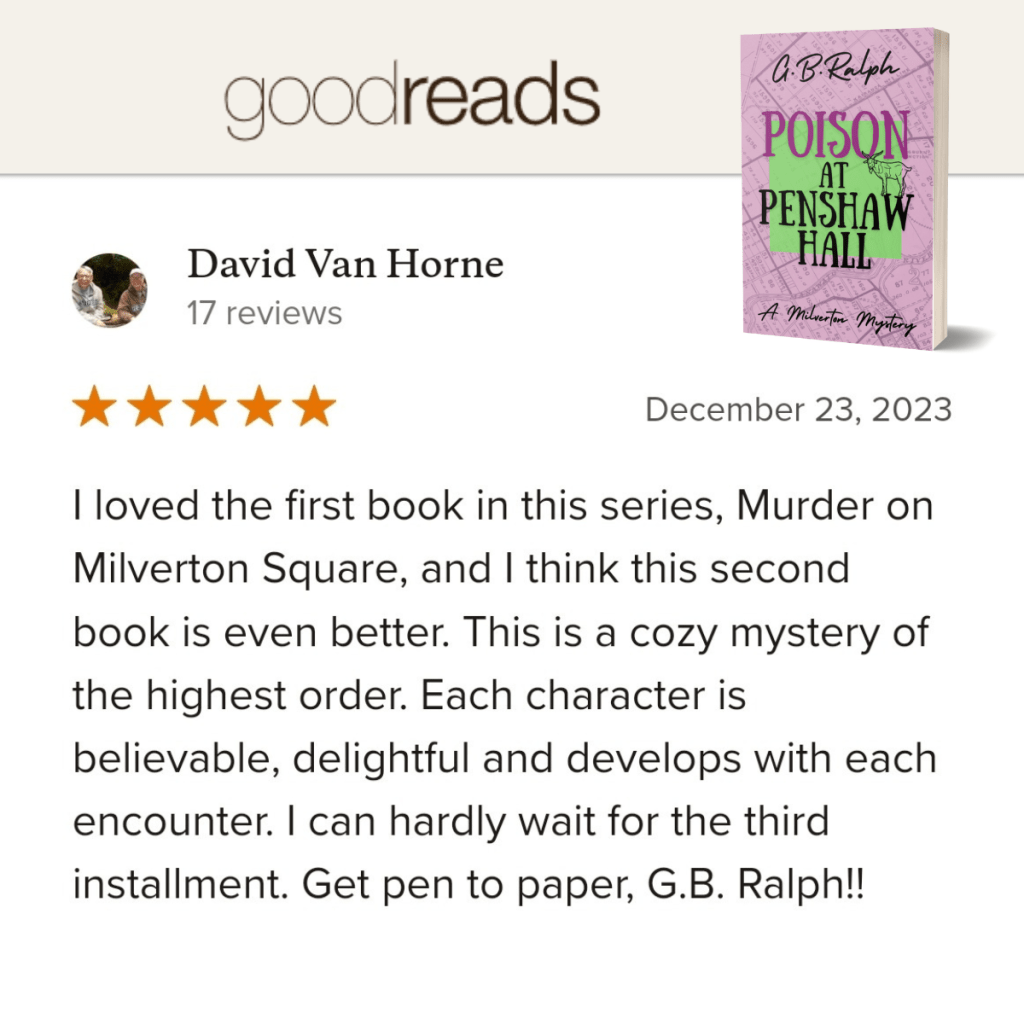 Poison at Penshaw Hall (A Milverton Mystery) by G. B. Ralph. Goodreads review by David Van Horne. 5 stars.
I loved the first book in this series, Murder on Milverton Square, and I think this second book is even better. This is a cozy mystery of the highest order. Each character is believable, delightful and develops with each encounter. I can hardly wait for the third installment. Get pen to paper, G.B. Ralph!!
