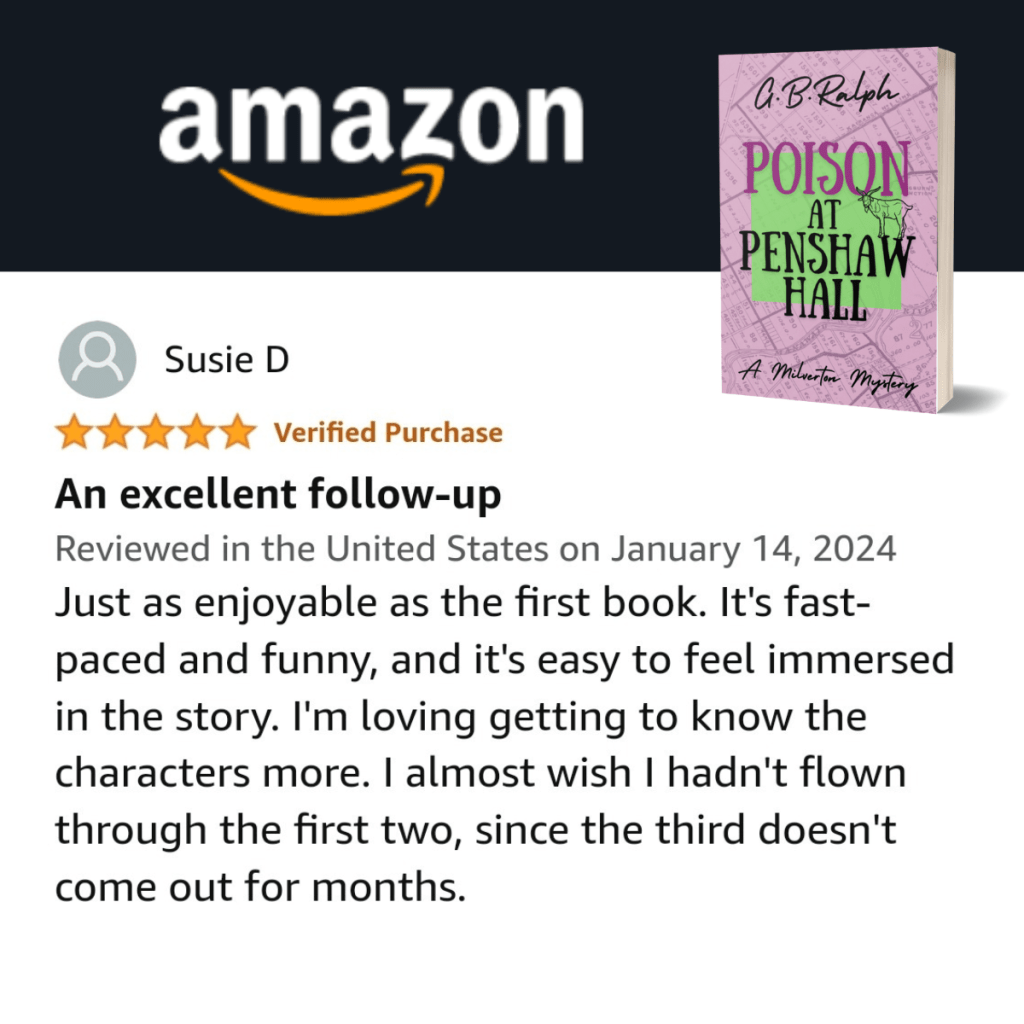 Poison at Penshaw Hall (A Milverton Mystery) by G. B. Ralph. Amazon review by Susie D. 5 stars.
An excellent follow-up.
Just as enjoyable as the first book. It's fast-paced and funny, and it's easy to feel immersed in the story. I'm loving getting to know the characters more. I almost wish I hadn't flown through the first two, since the third doesn't come out for months.