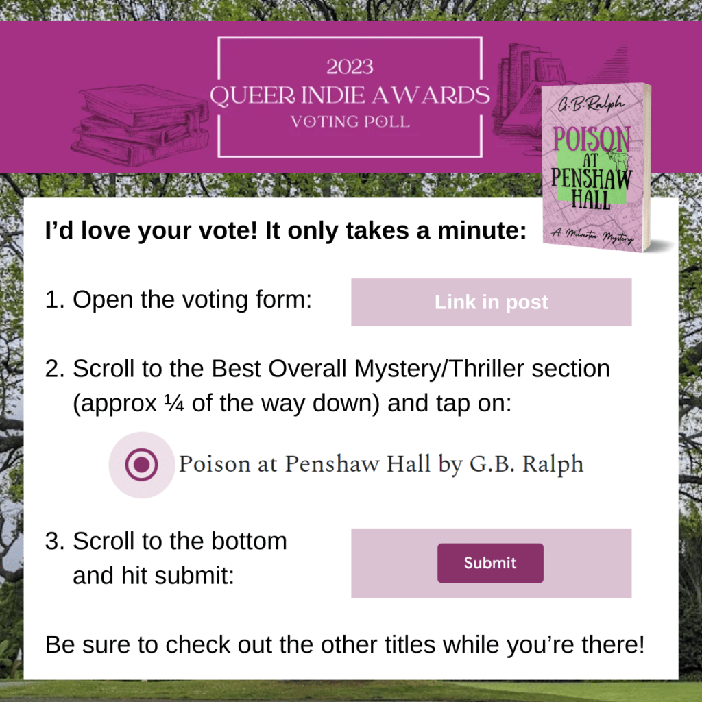 Queer Indie Awards 2023. I’d love your vote! It only takes a minute. Step 1: Open the voting form (link in post). Step 2: Scroll to the Best Overall Mystery/Thriller section (approx a quarter of the way down) and tap on "Poison at Penshaw Hall by G.B. Ralph". Step 3: Scroll to the bottom and hit submit. Be sure to check out the other titles while you’re there!