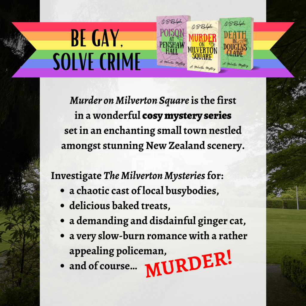 Rainbow banner which reads "Be gay, solve crime" alongside the Milverton Mysteries book series, and above the book series blurb.

Murder on Milverton Square is the first in a wonderful new cosy mystery series set in an enchanting small town nestled amongst stunning New Zealand scenery.

Investigate The Milverton Mysteries for a chaotic cast of local busybodies, delicious baked treats, a demanding and disdainful ginger cat, a very slow-burn romance with a rather appealing policeman, and of course… murder!