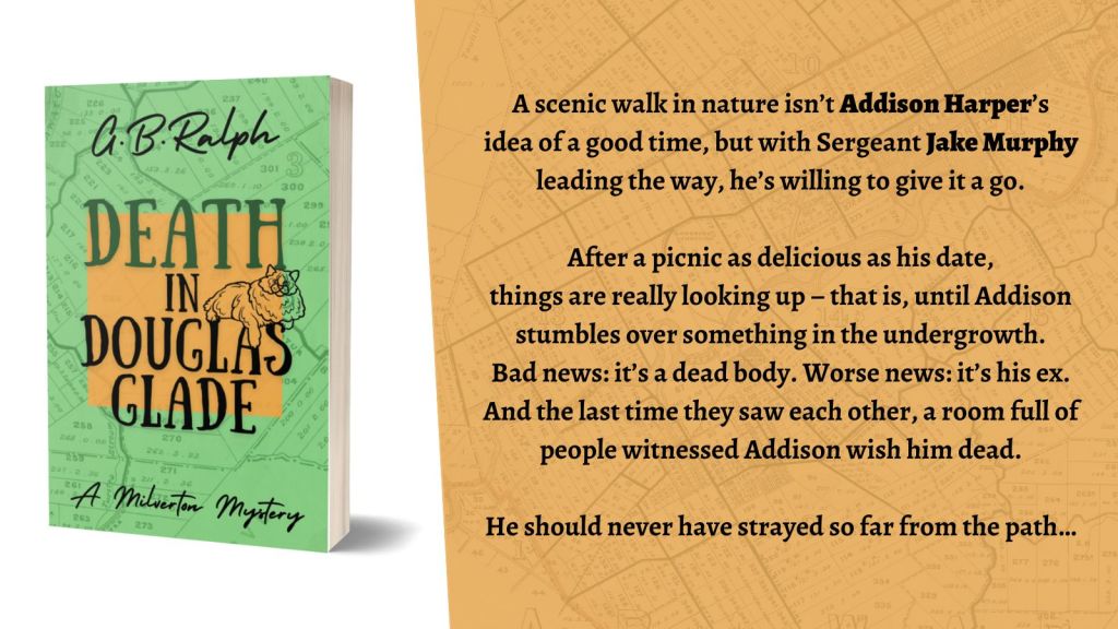 Death in Douglas Glade by G B Ralph. Book cover image and blurb.

Death in Douglas Glade
A scenic walk in nature isn’t Addison Harper’s idea of a good time, but with Sergeant Jake Murphy leading the way, he’s willing to give it a go.

After a picnic as delicious as his date, things are really looking up – that is, until Addison stumbles over something in the undergrowth. Bad news: it’s a dead body. Worse news: it’s his ex. And the last time they saw each other, a room full of people witnessed Addison wish him dead.

He should never have strayed so far from the path…
