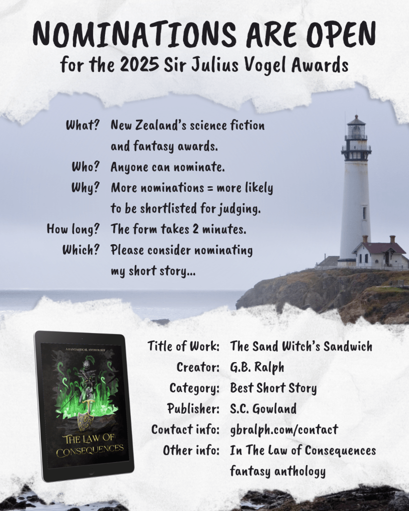 Image showing a lighthouse on a coastline. Text over the image: Nominations are open for the 2025 Sir Julius Vogel Awards. What? New Zealand’s science fiction and fantasy awards. Who? Anyone can nominate. Why? More nominations = more likely to be shortlisted for judging. How long? The form takes 2 minutes. Which? Please consider nominating my short story... Title of Work: The Sand Witch’s Sandwich. Creator: G.B. Ralph. Category: Best Short Story. Publisher: S.C. Gowland. Contact info: gbralph.com/contact . Other info: In The Law of Consequences fantasy anthology.