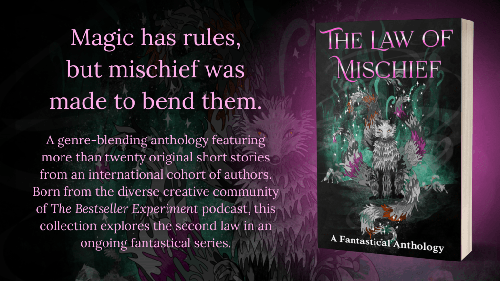 The Law of Mischief book cover image and blurb. Magic has rules, but mischief was made to bend them. A genre-blending anthology featuring more than twenty original short stories from an international cohort of authors. Born from the diverse creative community of The Bestseller Experiment podcast, this collection explores the second law in an ongoing fantastical series. Page 1 of 2.