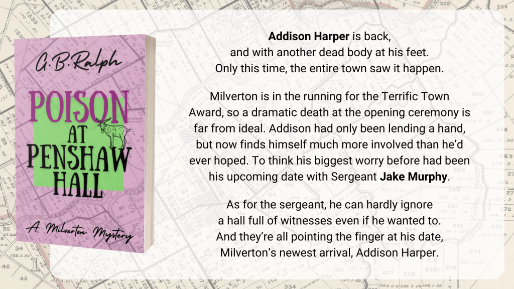 Poison at Penshaw Hall (A Milverton Mystery) by G. B. Ralph. Cover image and description/blurb.
Addison Harper is back, and with another dead body at his feet. Only this time, the entire town saw it happen.
Milverton is in the running for the Terrific Town Award, so a dramatic death at the opening ceremony is far from ideal. Addison had only been lending a hand, but now finds himself much more involved than he’d ever hoped. To think his biggest worry before had been his upcoming date with Sergeant Jake Murphy.
As for the sergeant, he can hardly ignore a hall full of witnesses even if he wanted to. And they’re all pointing the finger at his date, Milverton’s newest arrival, Addison Harper.