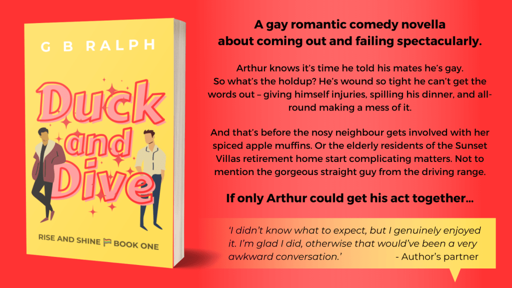 Duck and Dive by G. B. Ralph. Book cover image and blurb. A gay romantic comedy novella about coming out and failing spectacularly. Arthur knows it’s time he told his mates he’s gay. So what’s the holdup? He’s wound so tight he can’t get the words out – giving himself injuries, spilling his dinner, and all-round making a mess of it. And that’s before the nosy neighbour gets involved with her spiced apple muffins. Or the elderly residents of the Sunset Villas retirement home start complicating matters. Not to mention the gorgeous straight guy from the driving range. If only Arthur could get his act together…