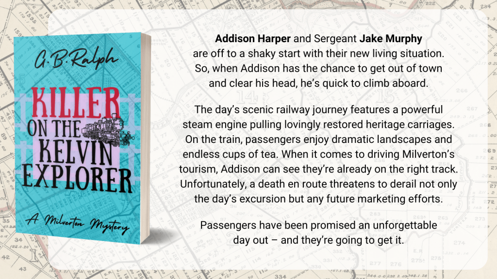 Killer on the Kelvin Explorer (A Milverton Mystery) by G. B. Ralph. Cover image and description / blurb. Addison Harper and Sergeant Jake Murphy are off to a shaky start with their new living situation. So, when Addison has the chance to get out of town and clear his head, he’s quick to climb aboard. The day’s scenic railway journey features a powerful steam engine pulling lovingly restored heritage carriages. On the train, passengers enjoy dramatic landscapes and endless cups of tea. When it comes to driving Milverton’s tourism, Addison can see they’re already on the right track. Unfortunately, a death en route threatens to derail not only the day’s excursion but any future marketing efforts. Passengers have been promised an unforgettable day out – and they’re going to get it.