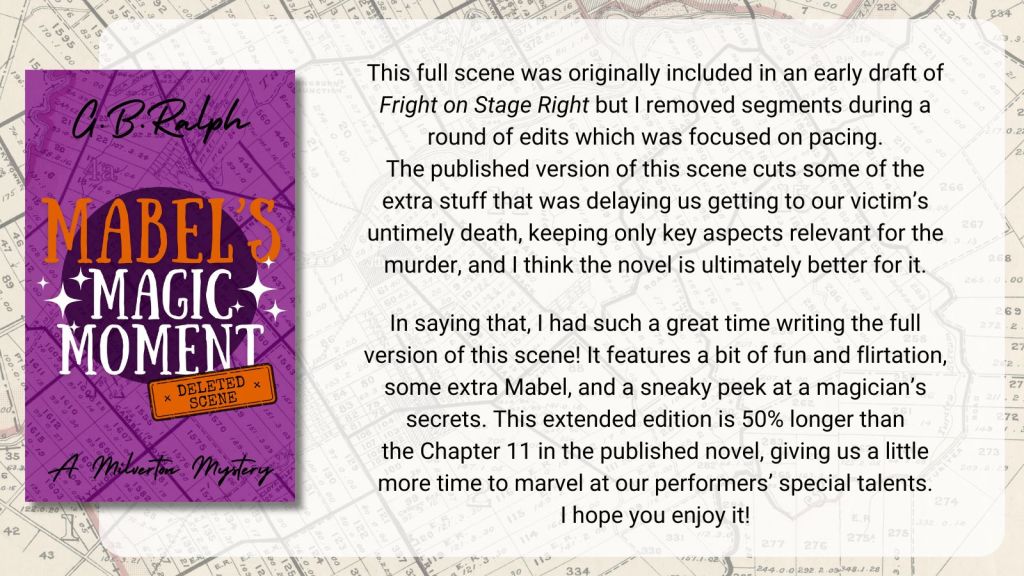Mabel's Magic Moment (A Milverton Mystery: Deleted Scene) by G. B. Ralph. Cover image and description / blurb. This full scene was originally included in an early draft of Fright on Stage Right but I removed segments during a round of edits which was focused on pacing. The published version of this scene cuts some of the extra stuff that was delaying us getting to our victim’s untimely death, keeping only key aspects relevant for the murder, and I think the novel is ultimately better for it. In saying that, I had such a great time writing the full version of this scene! It features a bit of fun and flirtation, some extra Mabel, and a sneaky peek at a magician’s secrets. This extended edition is 50% longer than the Chapter 11 in the published novel, giving us a little more time to marvel at our performers’ special talents. I hope you enjoy it!