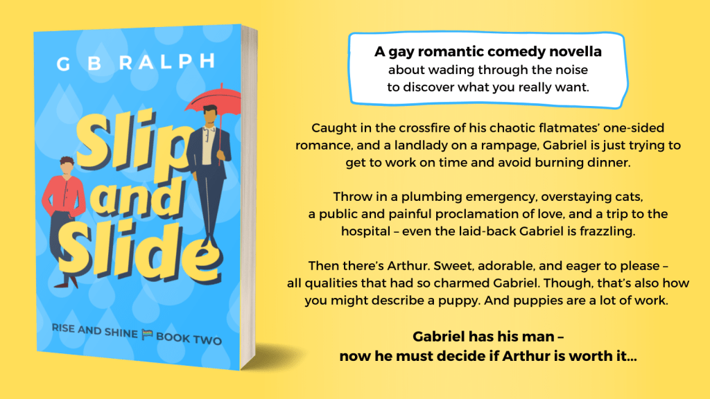 Slip and Slide by G. B. Ralph. Book cover image and blurb. A gay romantic comedy novella about wading through the noise to discover what you really want. Caught in the crossfire of his chaotic flatmates’ one-sided romance, and a landlady on a rampage, Gabriel is just trying to get to work on time and avoid burning dinner. Throw in a plumbing emergency, overstaying cats, a public and painful proclamation of love, and a trip to the hospital – even the laid-back Gabriel is frazzling. Then there’s Arthur. Sweet, adorable, and eager to please – all qualities that had so charmed Gabriel. Though, that’s also how you might describe a puppy. And puppies are a lot of work. Gabriel has his man – now he must decide if Arthur is worth it…