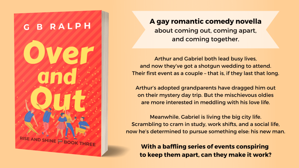Over and Out by G. B. Ralph. Book cover image and blurb. A gay romantic comedy novella about coming out, coming apart, and coming together. Arthur and Gabriel both lead busy lives, and now they’ve got a shotgun wedding to attend. Their first event as a couple – that is, if they last that long. Arthur’s adopted grandparents have dragged him out on their mystery day trip. But the mischievous oldies are more interested in meddling with his love life. Meanwhile, Gabriel is living the big city life. Scrambling to cram in study, work shifts, and a social life, now he’s determined to pursue something else: his new man. With a baffling series of events conspiring to keep them apart, can they make it work?