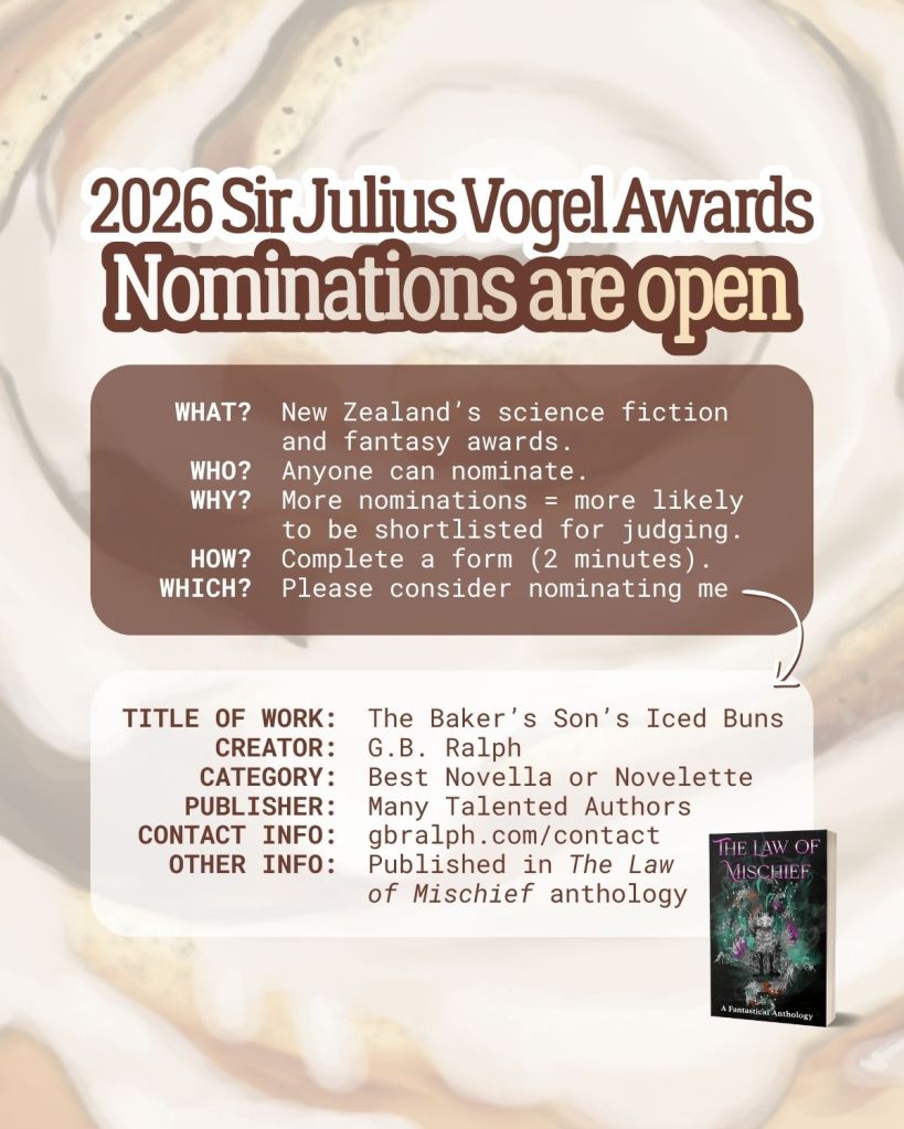 2026 Sir Julius Vogel Awards. Nominations are open. What? New Zealand’s science fiction and fantasy awards. Who? Anyone can nominate. Why? More nominations equal more likely to be shortlisted for judging. How? Complete a form (2 minutes). Which? Please consider nominating me. Title of work: The Baker’s Son’s Iced Buns. Creator: G.B. Ralph. Category: Best Novella or Novelette. Publisher: Many Talented Authors. Contact info: gbralph.com/contact . Other info: Published in The Law of Mischief anthology.