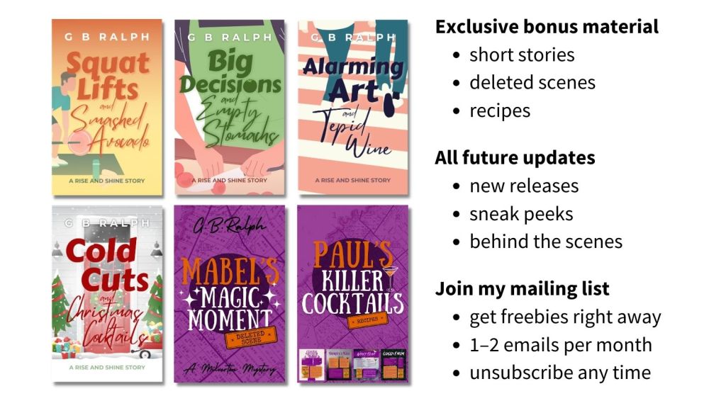 G. B. Ralph mailing list content details. Six cover images. Exclusive bonus material: short stories, deleted scenes, recipes. All future updates: new releases, sneak peeks, behind-the-scenes. Join my mailing list: get freebies right away, 1–2 emails per month, unsubscribe any time.